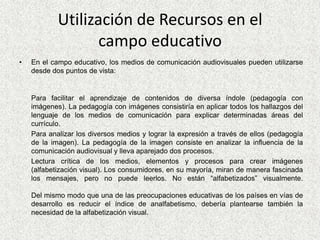 Utilización de Recursos en el campo educativoEn el campo educativo, los medios de comunicación audiovisuales pueden utilizarse desde dos puntos de vista:Para facilitar el aprendizaje de contenidos de diversa índole (pedagogía con imágenes). La pedagogía con imágenes consistiría en aplicar todos los hallazgos del lenguaje de los medios de comunicación para explicar determinadas áreas del currículo. 	Para analizar los diversos medios y lograr la expresión a través de ellos (pedagogía de la imagen). La pedagogía de la imagen consiste en analizar la influencia de la comunicación audiovisual y lleva aparejado dos procesos.	Lectura crítica de los medios, elementos y procesos para crear imágenes (alfabetización visual). Los consumidores, en su mayoría, miran de manera fascinada los mensajes, pero no puede leerlos. No están “alfabetizados” visualmente.Del mismo modo que una de las preocupaciones educativas de los países en vías de desarrollo es reducir el índice de analfabetismo, debería plantearse también la necesidad de la alfabetización visual. 
