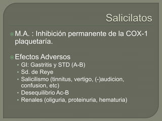  M.A. : Inhibición permanente de la COX-1
  plaquetaría.

 Efectos Adversos
  • GI: Gastritis y STD (A-B)
  • Sd. de Reye
  • Salicilismo (tinnitus, vertigo, (-)audicion,
     confusion, etc)
   • Desequilibrio Ac-B
   • Renales (oliguria, proteinuria, hematuria)
 