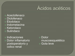  Aceclofenaco
 Diclofenaco
 Etodolaco
 Indometacina
 Ketorolaco
 Sulindaco


 Indicaciones         Dolor
 Dolorinflamatorio     muscoesquelético
 postoperatorio y      Gota leve
 colico renal
 