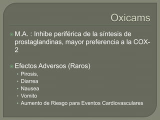  M.A.: Inhibe periférica de la síntesis de
 prostaglandinas, mayor preferencia a la COX-
 2

 Efectos      Adversos (Raros)
  • Pirosis,
  • Diarrea
  • Nausea
  • Vomito
  • Aumento de Riesgo para Eventos Cardiovasculares
 