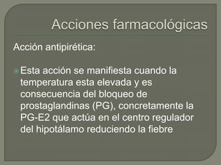 Acción antipirética:

 Esta acción se manifiesta cuando la
 temperatura esta elevada y es
 consecuencia del bloqueo de
 prostaglandinas (PG), concretamente la
 PG-E2 que actúa en el centro regulador
 del hipotálamo reduciendo la fiebre
 