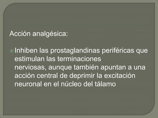 Acción analgésica:

 Inhibenlas prostaglandinas periféricas que
 estimulan las terminaciones
 nerviosas, aunque también apuntan a una
 acción central de deprimir la excitación
 neuronal en el núcleo del tálamo
 