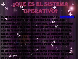 ¿QUE ES EL SISTEMAOPERATIVO?El sistema operativo es el programa (o software) más importante de un ordenador. Para que funcionen los otros programas, cada ordenador de uso general debe tener un sistema operativo. Los sistemas operativos realizan tareas básicas, tales como reconocimiento de la conexión del teclado, enviar la información a la pantalla, no perder de vista archivos y directorios en el disco, y controlar los dispositivos periféricos tales como impresoras, escáner, etc. En sistemas grandes, el sistema operativo tiene incluso mayor responsabilidad y poder, es como un policía de tráfico, se asegura de que los programas y usuarios que están funcionando al mismo tiempo no interfieran entre ellos. El sistema operativo también es responsable de la seguridad, asegurándose de que los usuarios no autorizados no tengan acceso al sistema. 