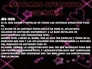 SISTEMAS OPERATIVOSCOMUNESMS-DOSEs el más común y popular de todos los Sistemas Operativos para PC. La razón de su continua popularidad se debe al aplastante volumen de software disponible y a la base instalada de computadoras con procesador Intel.Cuando Intel liberó el 80286, DOS se hizo tan popular y firme en el mercado que DOS y las aplicaciones DOS representaron la mayoría del mercado de software para PC. En aquel tiempo, la compatibilidad IBM, fue una necesidad para que los productos tuvieran éxito, y la "compatibilidad IBM" significaba computadoras que corrieran DOS tan bien como las computadoras IBM lo hacían. 