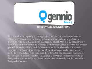 Scroogle, un motor de scraping que trabaja sobre búsquedas de Google ocultando toda información del usuario que realiza la búsqueda.http://www.gennio.com/Un buscador de capital y tecnología cien por cien españoles que basa su filosofía en el concepto de los tags . La idea principal que impulsa este proyecto es la de la fuerza de la inteligencia social. Más allá de algoritmos y complicados mecanismos de búsqueda, muchos usuarios guardan sus enlaces preferidos en la pestaña de Favoritos o en su lector de feeds . La idea es compartir este conocimiento, personal y estimado por cada usuario, con el resto de comunidad, para beneficio de todos. Así, cada usuario podrá subir sus enlaces favoritos ( gennes ) , o valorar y comentar los resultados de las búsquedas, que incluyen secciones de noticias, ofertas de empleo, noticias y búsquedas locales.