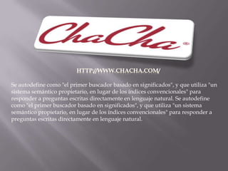 http://www.chacha.com/Se autodefine como "el primer buscador basado en significados", y que utiliza "un sistema semántico propietario, en lugar de los índices convencionales" para responder a preguntas escritas directamente en lenguaje natural. Se autodefine como "el primer buscador basado en significados", y que utiliza "un sistema semántico propietario, en lugar de los índices convencionales" para responder a preguntas escritas directamente en lenguaje natural.