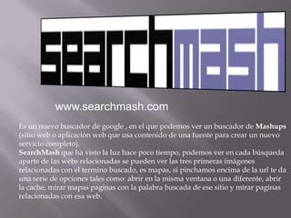 www.searchmash.comEs un nuevo buscador de google , en el que podemos ver un buscador de Mashups (sitio web o aplicación web que usa contenido deuna fuente para crear un nuevo servicio completo).SearchMashque ha visto la luz hace poco tiempo, podemos ver en cada búsqueda aparte de las webs relacionadas se pueden ver las tres primeras imágenes relacionadas con el termino buscado, es mapas, si pinchamos encima de la url te da una serie de opciones tales como: abrir en la misma ventana o una diferente, abrir la cache, mirar mapas paginas con la palabra buscada de ese sitio y mirar paginas relacionadas con esa web.