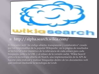http://alpha.search.wikia.com/El buscador web "de código abierto, transparente y colaborativo" creado por los responsables de la popular Wikipedia . en la página de resultados se incluye el valor numérico de la relevancia de cada enlace para cada búsqueda, junto a la URL y al enlace de la versión caché. 'WikiaSearch' utiliza la tecnología abierta de Nutch, una implementación de la API de Lucene para indexar y realizar búsquedas dentro de los documentos web que rastrean mediante la tecnología de Grub. 