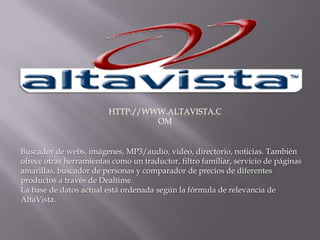 http://www.altavista.comBuscador de webs, imágenes, MP3/audio, video, directorio, noticias. También ofrece otras herramientas como un traductor, filtro familiar, servicio de páginas amarillas, buscador de personas y comparador de precios de diferentes productos a través de Dealtime  La base de datos actual está ordenada según la fórmula de relevancia de AltaVista. 