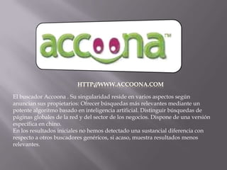 http://www.accoona.comEl buscador Accoona . Su singularidad reside en varios aspectos según anuncian sus propietarios: Ofrecer búsquedas más relevantes mediante un potente algoritmo basado en inteligencia artificial. Distinguir búsquedas de páginas globales de la red y del sector de los negocios. Dispone de una versión específica en chino.En los resultados iniciales no hemos detectado una sustancial diferencia con respecto a otros buscadores genéricos, si acaso, muestra resultados menos relevantes.