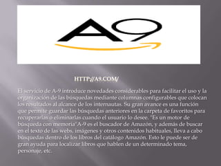 HTTP://A9.COM/El servicio de A-9 introduce novedades considerables para facilitar el uso y la organización de las búsquedas mediante columnas configurables que colocan los resultados al alcance de los internautas. Su gran avance es una función que permite guardar las búsquedas anteriores en la carpeta de favoritos para recuperarlas o eliminarlas cuando el usuario lo desee. "Es un motor de búsqueda con memoria"A-9 es el buscador de Amazón, y además de buscar en el texto de las webs, imágenes y otros contenidos habituales, lleva a cabo búsquedas dentro de los libros del catálogo Amazón. Esto le puede ser de gran ayuda para localizar libros que hablen de un determinado tema, personaje, etc.