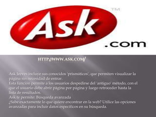 HTTP://WWW.ASK.COM/Ask Jeeves incluye sus conocidos 'prismáticos', que permiten visualizar la página sin necesidad de entrar.Esta función permite a los usuarios despedirse del 'antiguo' método, con el que el usuario debe abrir página por página y luego retroceder hasta la lista de resultados.Ask te permite: Búsqueda avanzada¿Sabe exactamente lo que quiere encontrar en la web? Utilice las opciones avanzadas para incluir datos específicos en su búsqueda.
