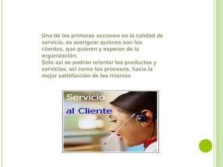 Una de las primeras acciones en la calidad de servicio, es averiguar quiénes son los clientes, qué quieren y esperan de la organización. Solo así se podrán orientar los productos y servicios, así como los procesos, hacia la mejor satisfacción de los mismos