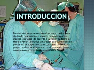 INTRODUCCIONEn salas de cirugía se realizan diversos procedimiento siguiendo rigurosamente  algunos pasos del proceso algunos  cirujanos  de acuerdo a la edad y su forma de trabajo varían la técnica sin afectar el procedimiento el problema nos surge a nosotras como instrumentadoras ya que no siempre estaremos con el mismo cirujanos y no podemos correr el riesgo de equivocarnos