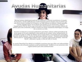 Ayudas HumanitariasMichael Jackson dedicó gran parte de sus esfuerzos y recursos económicos a la ayuda humanitaria, siendo calificado por el Libro Guinness de los récords como el artista que más dinero donó a caridad en la historia, con 300 millones de dólares. Desde pequeño, cuando regalaba dulces con el dinero que ganaba en sus actuaciones, hasta el megaproyecto USA for Africa, que inició junto a Lionel Richie y que recaudó millones de dólares para este continente, Jackson mostró una fuerte motivación filantrópica a lo largo de su carrera y su vida. Durante el rodaje de un anuncio publicitario para Pepsi, Jackson sufrió quemaduras de tercer grado en el cuero cabelludo y otras partes de su cuerpo. Como compensación, la compañía le pagó un millón de dólares que el artista donó a un hospital para quemados, llamado desde entonces "Centro de Quemados Michael Jackson". También donó 500.000 dólares para el "United Negro College Fund" y fundó la organización benéfica "Heal the World", dedicada a ayudar a niños de todo el mundo. Su rancho Neverland fue abierto en múltiples ocasiones para que niños con enfermedades terminales y de orfanatos pudieran acudir gratuitamente. También en sus conciertos solía regalar boletos para niños desfavorecidos