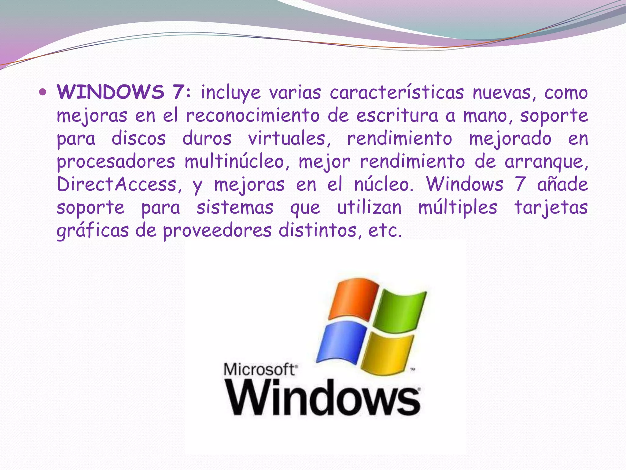 WINDOWS 7: incluye varias características nuevas, como mejoras en el reconocimiento de escritura a mano, soporte para discos duros virtuales, rendimiento mejorado en procesadores multinúcleo, mejor rendimiento de arranque, DirectAccess, y mejoras en el núcleo. Windows 7 añade soporte para sistemas que utilizan múltiples tarjetas gráficas de proveedores distintos, etc.