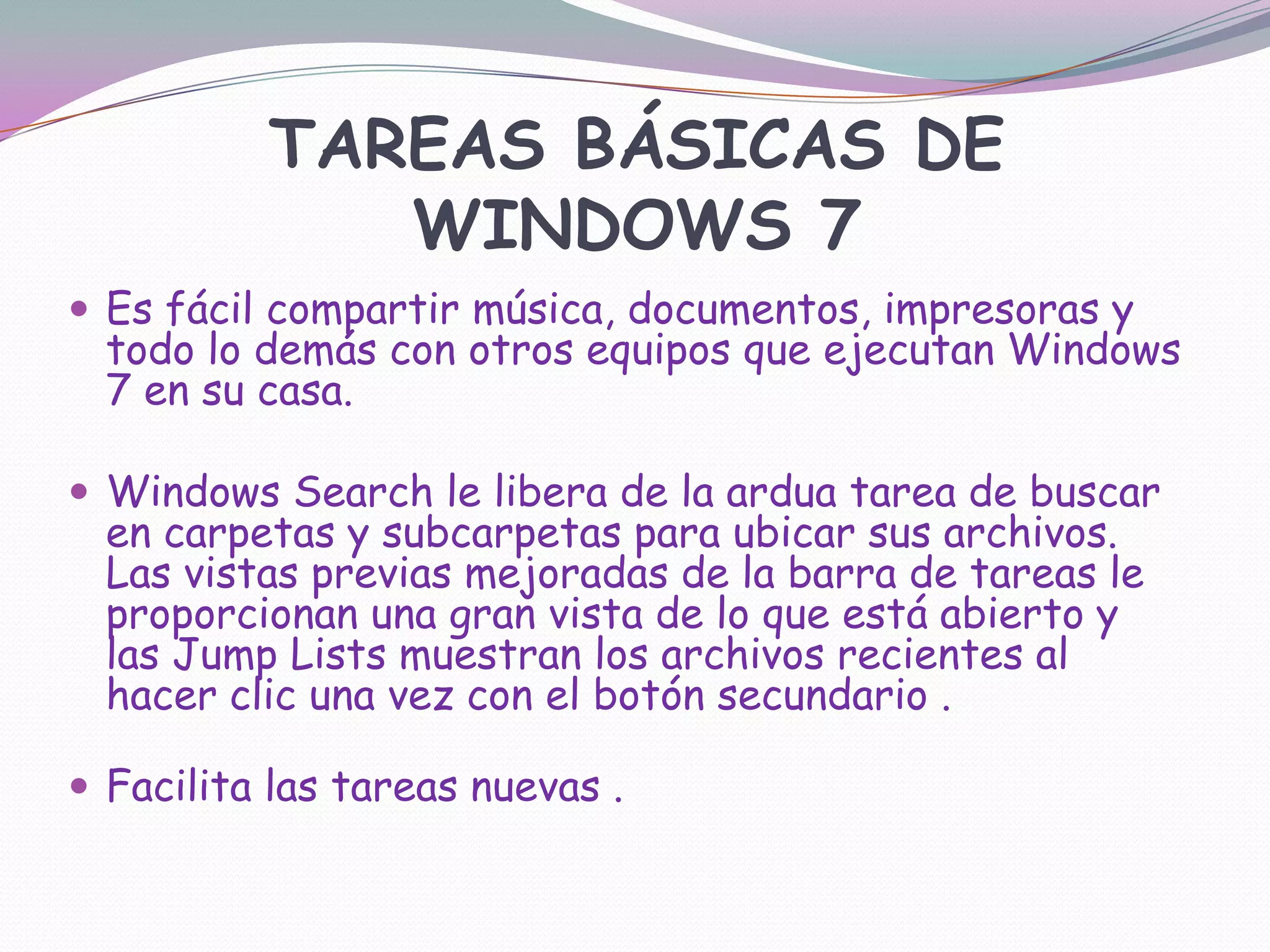 TAREAS BÁSICAS DE WINDOWS 7Es fácil compartir música, documentos, impresoras y todo lo demás con otros equipos que ejecutan Windows 7 en su casa. Windows Search le libera de la ardua tarea de buscar en carpetas y subcarpetas para ubicar sus archivos. Las vistas previas mejoradas de la barra de tareas le proporcionan una gran vista de lo que está abierto y las Jump Lists muestran los archivos recientes al hacer clic una vez con el botón secundario . Facilita las tareas nuevas .
