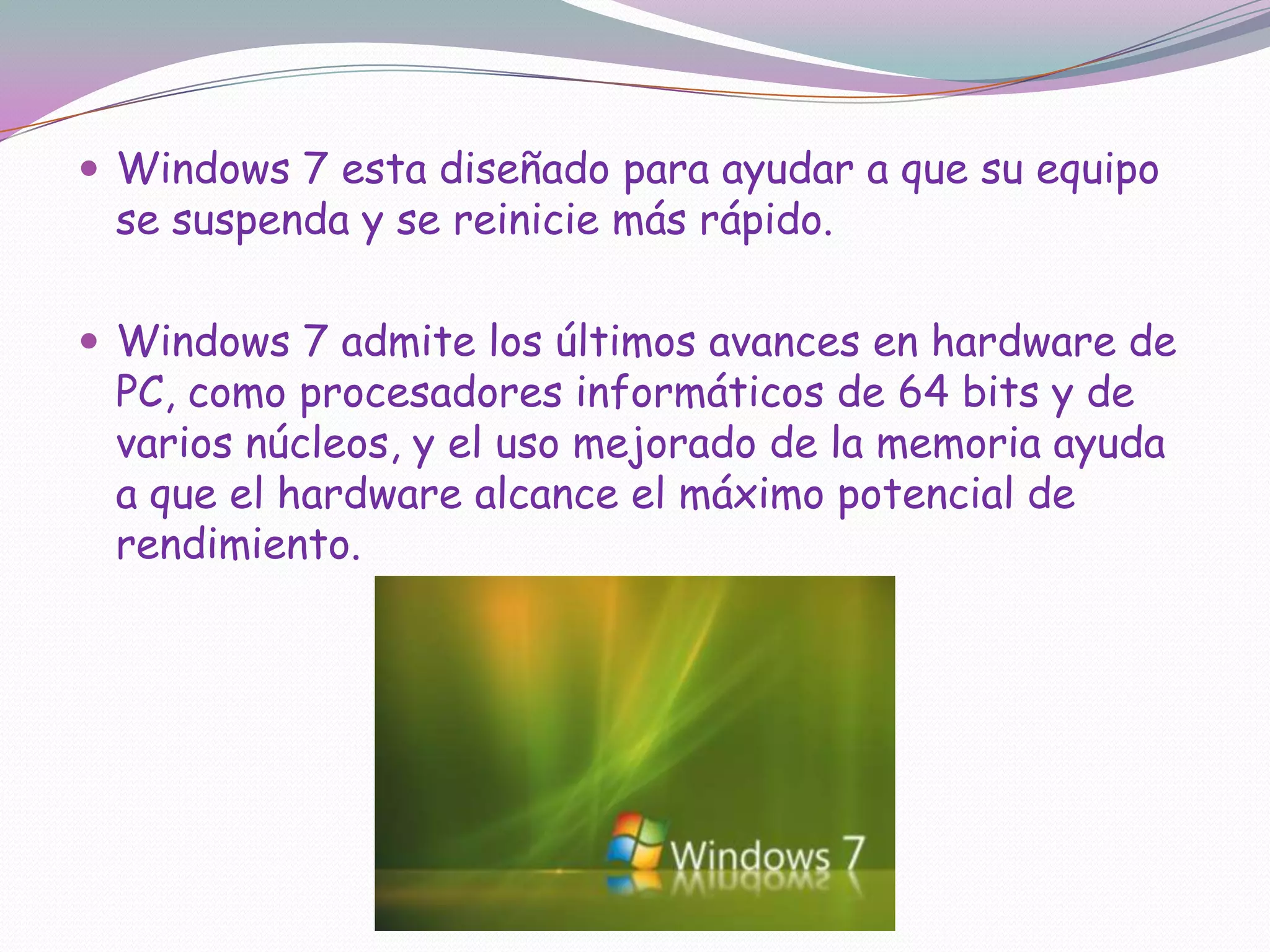 Windows 7 esta diseñado para ayudar a que su equipo se suspenda y se reinicie más rápido. Windows 7 admite los últimos avances en hardware de PC, como procesadores informáticos de 64 bits y de varios núcleos, y el uso mejorado de la memoria ayuda a que el hardware alcance el máximo potencial de rendimiento.