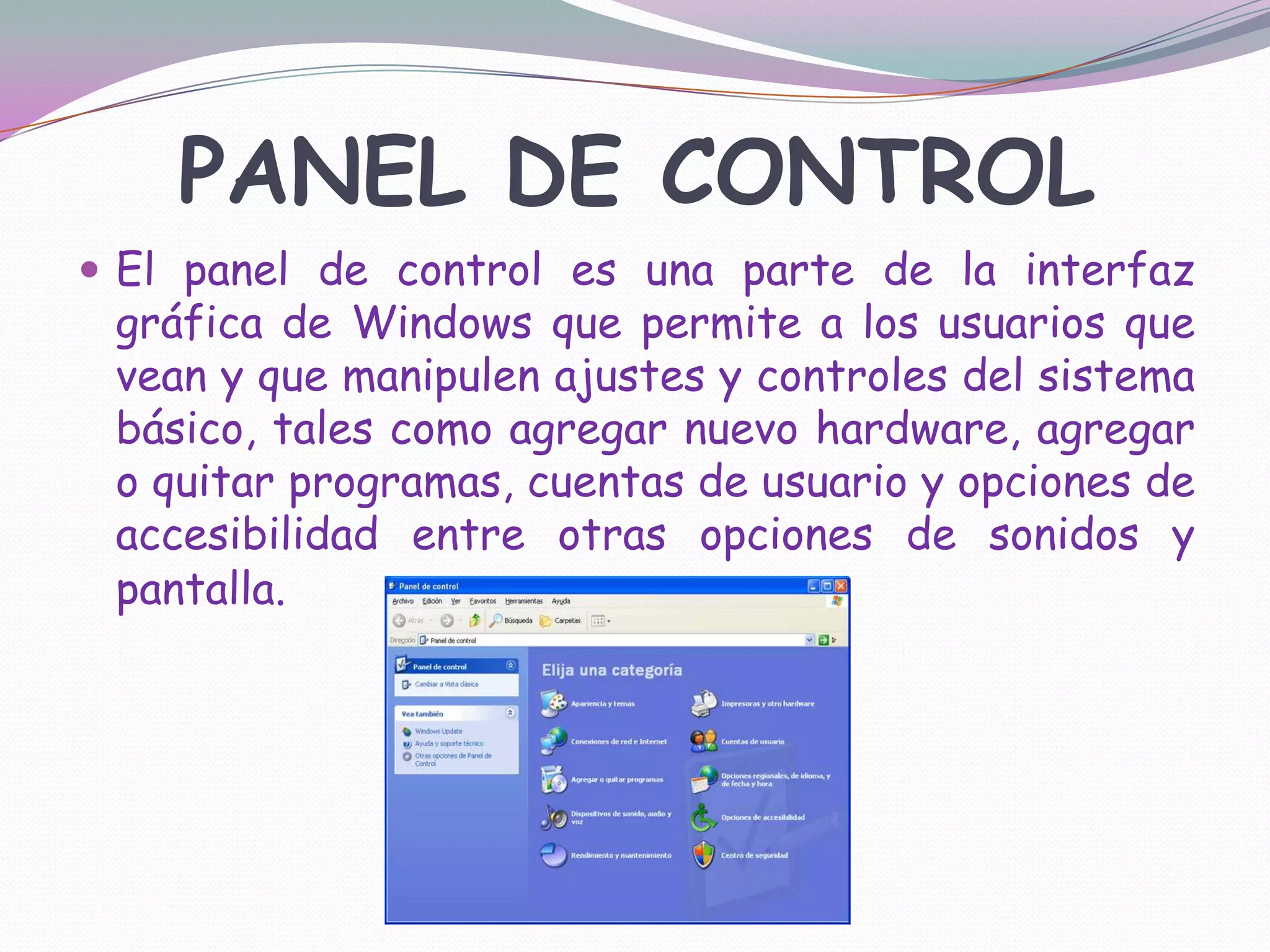 PANEL DE CONTROLEl panel de control es una parte de la interfaz gráfica de Windows que permite a los usuarios que vean y que manipulen ajustes y controles del sistema básico, tales como agregar nuevo hardware, agregar o quitar programas, cuentas de usuario y opciones de accesibilidad entre otras opciones de sonidos y pantalla. 