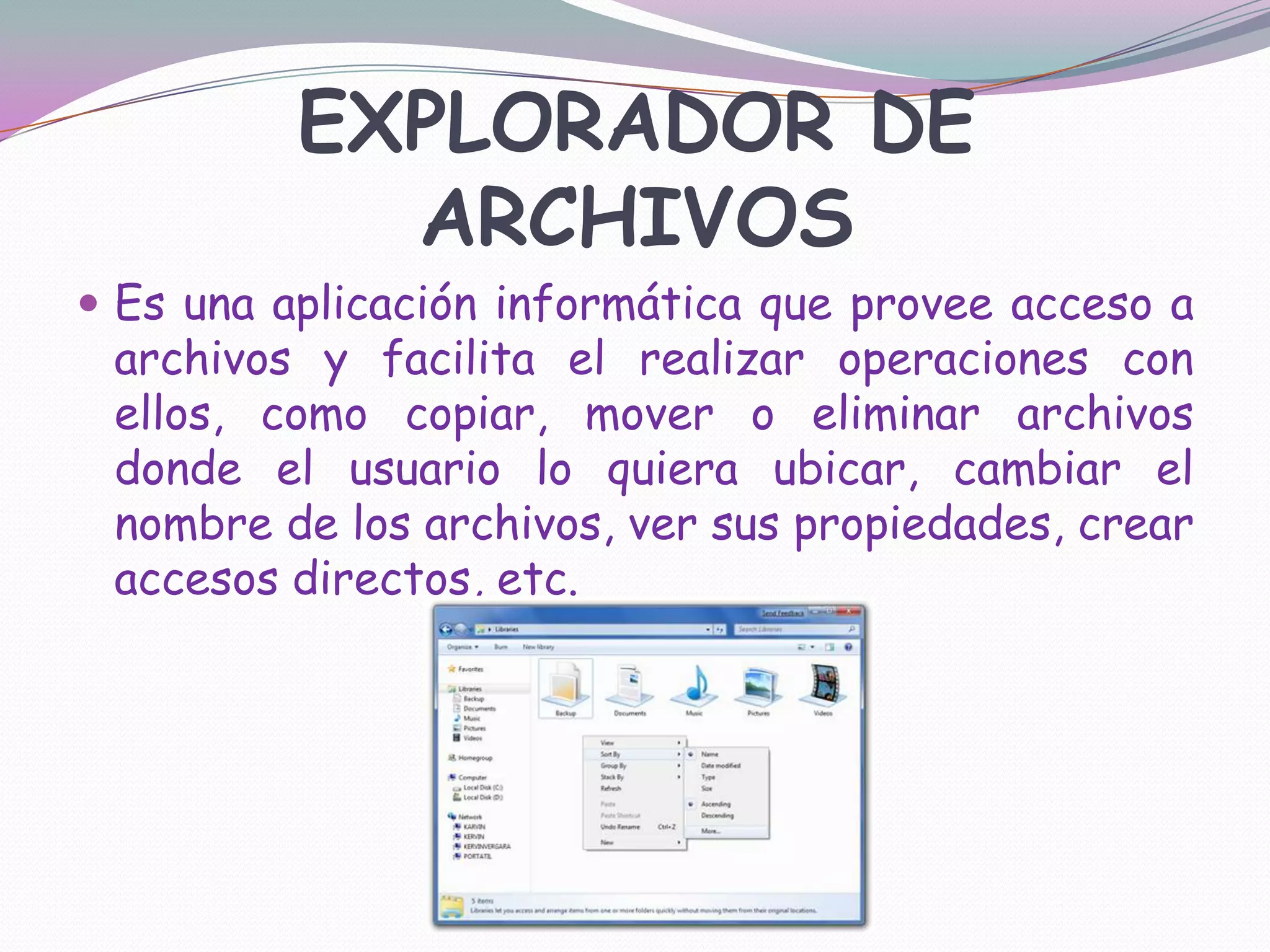 EXPLORADOR DE ARCHIVOSEs una aplicación informática que provee acceso a archivos y facilita el realizar operaciones con ellos, como copiar, mover o eliminar archivos donde el usuario lo quiera ubicar, cambiar el nombre de los archivos, ver sus propiedades, crear accesos directos, etc.