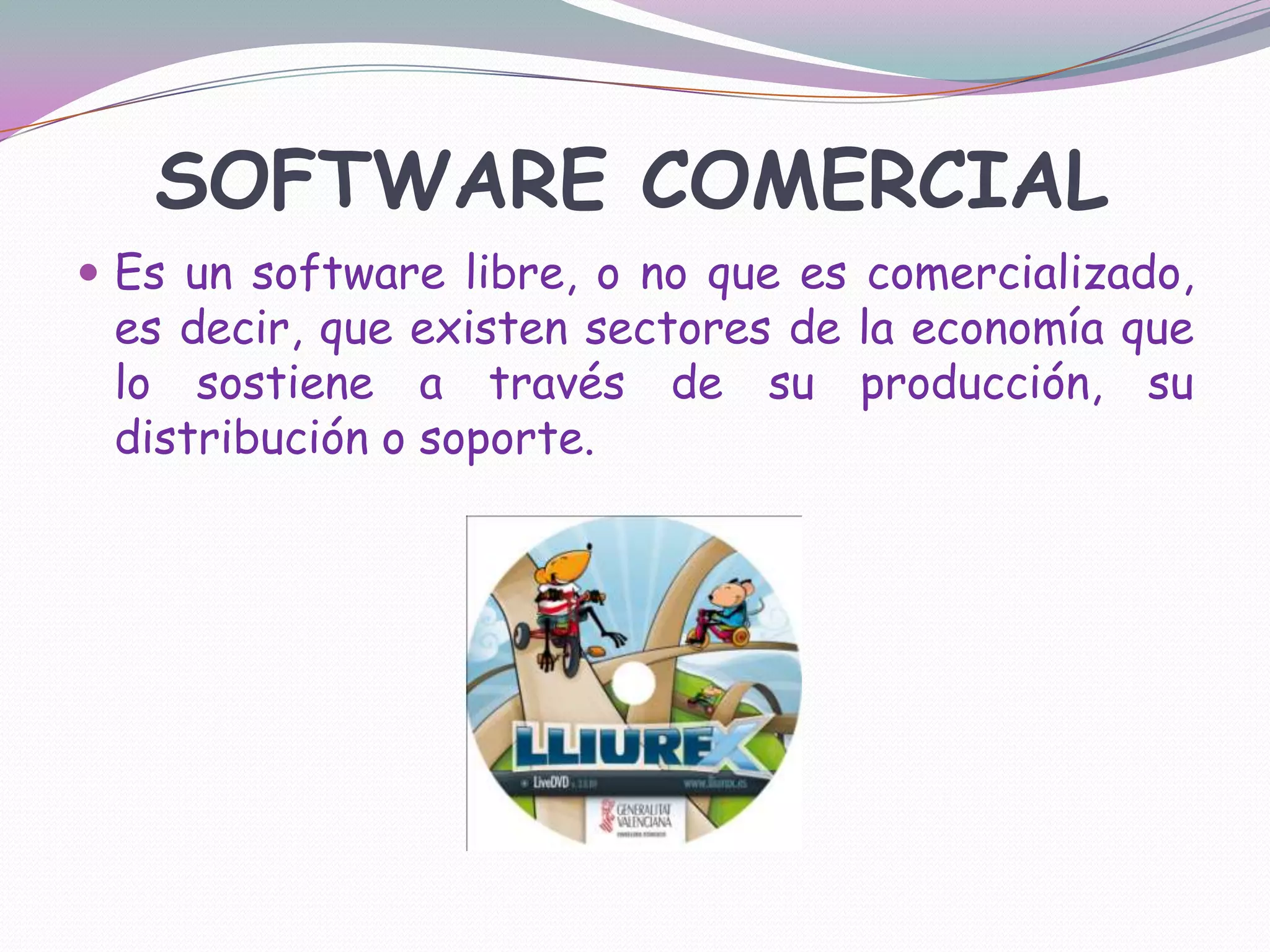 SOFTWARE COMERCIALEs un software libre, o no que es comercializado, es decir, que existen sectores de la economía que lo sostiene a través de su producción, su distribución o soporte.