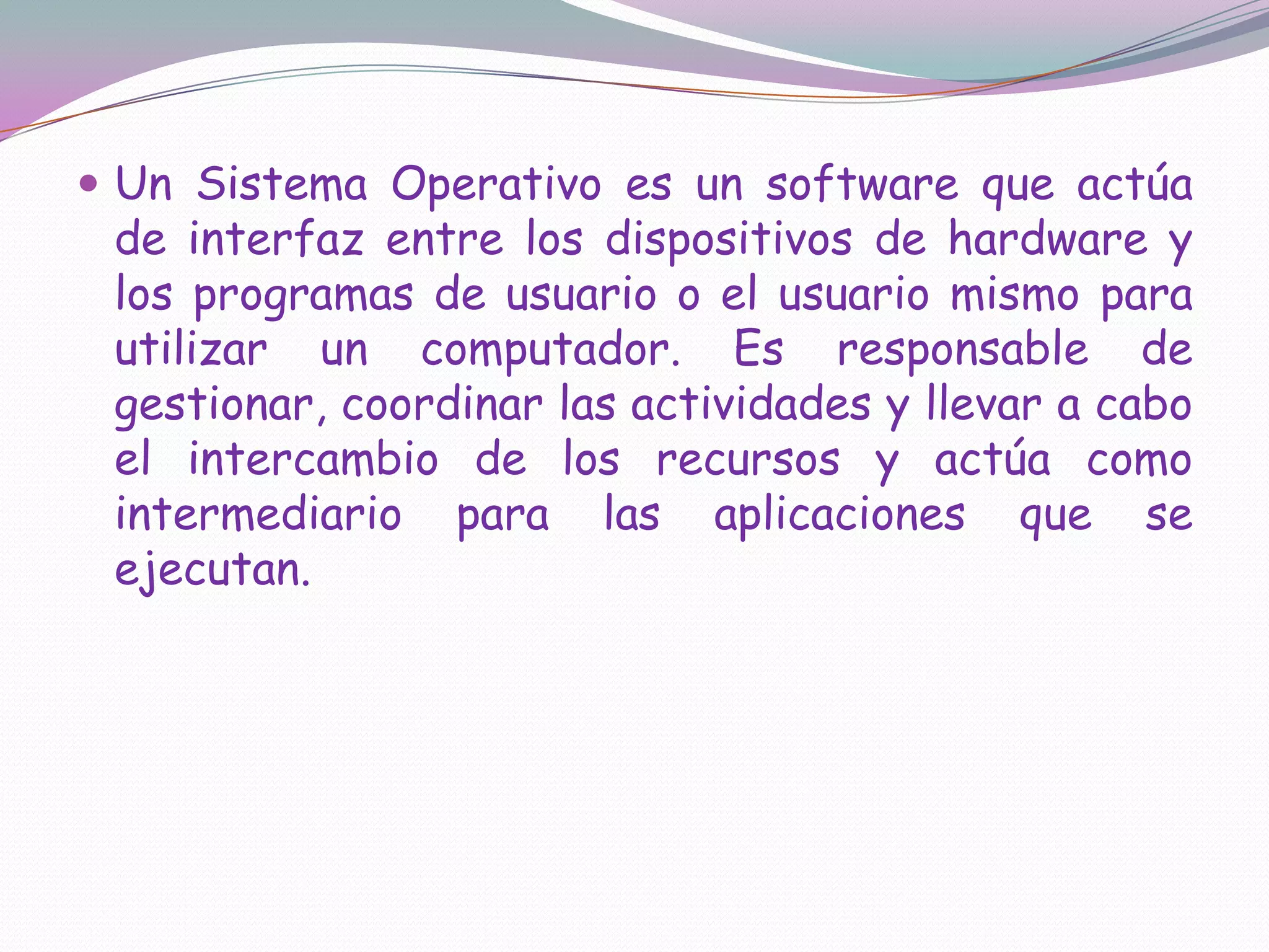 Un Sistema Operativo es un software que actúa de interfaz entre los dispositivos de hardware y los programas de usuario o el usuario mismo para utilizar un computador. Es responsable de gestionar, coordinar las actividades y llevar a cabo el intercambio de los recursos y actúa como intermediario para las aplicaciones que se ejecutan.