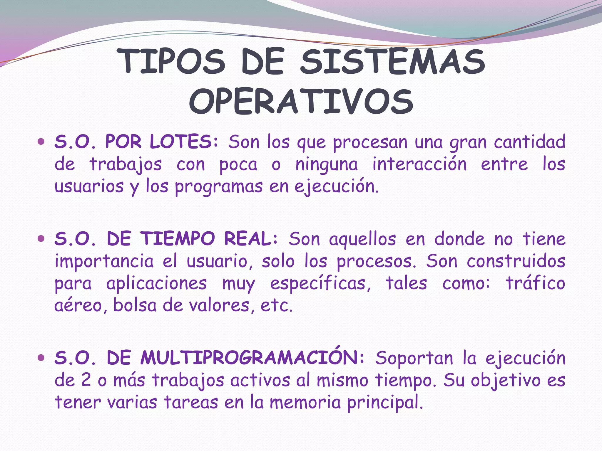 TIPOS DE SISTEMAS OPERATIVOSS.O. POR LOTES: Son los que procesan una gran cantidad de trabajos con poca o ninguna interacción entre los usuarios y los programas en ejecución.S.O. DE TIEMPO REAL: Son aquellos en donde no tiene importancia el usuario, solo los procesos. Son construidos para aplicaciones muy específicas, tales como: tráfico aéreo, bolsa de valores, etc.S.O. DE MULTIPROGRAMACIÓN: Soportan la ejecución de 2 o más trabajos activos al mismo tiempo. Su objetivo es tener varias tareas en la memoria principal.