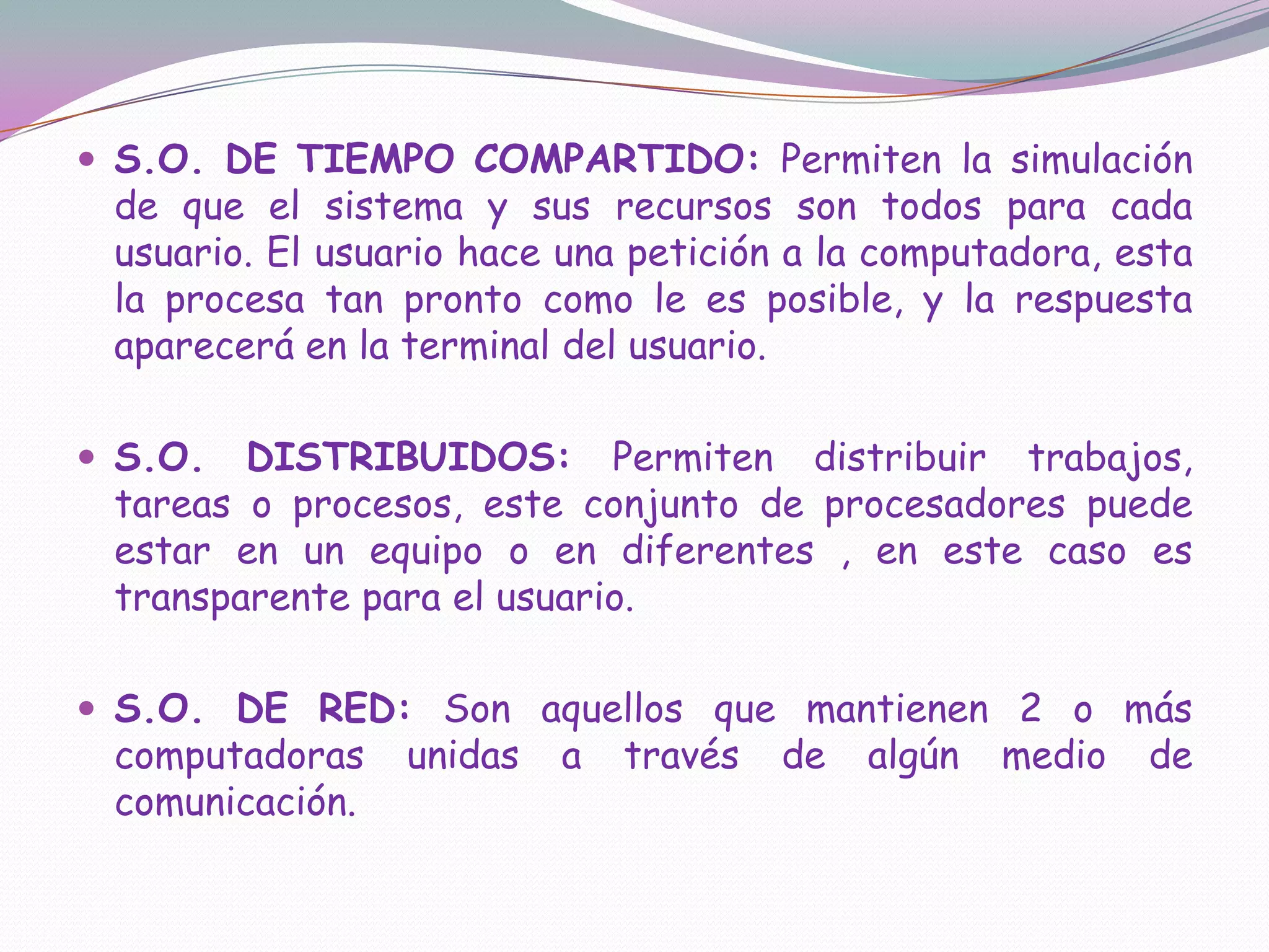 S.O. DE TIEMPO COMPARTIDO: Permiten la simulación de que el sistema y sus recursos son todos para cada usuario. El usuario hace una petición a la computadora, esta la procesa tan pronto como le es posible, y la respuesta aparecerá en la terminal del usuario.S.O. DISTRIBUIDOS: Permiten distribuir trabajos, tareas o procesos, este conjunto de procesadores puede estar en un equipo o en diferentes , en este caso es transparente para el usuario.S.O. DE RED: Son aquellos que mantienen 2 o más computadoras unidas a través de algún medio de comunicación.