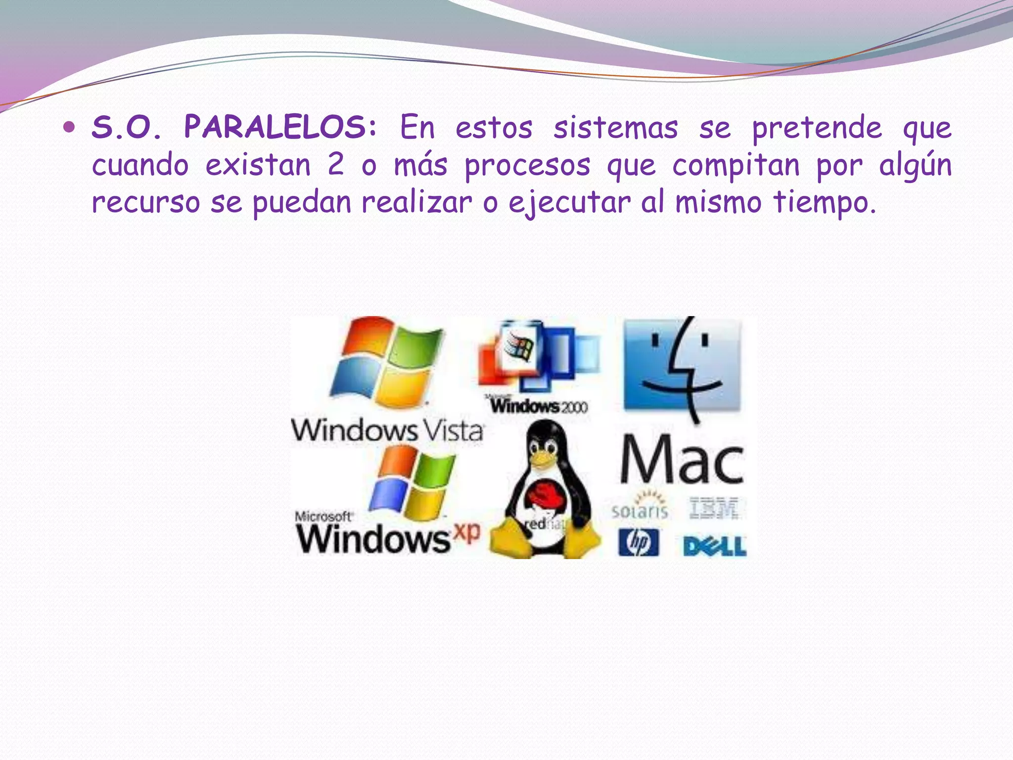 S.O. PARALELOS: En estos sistemas se pretende que cuando existan 2 o más procesos que compitan por algún recurso se puedan realizar o ejecutar al mismo tiempo.