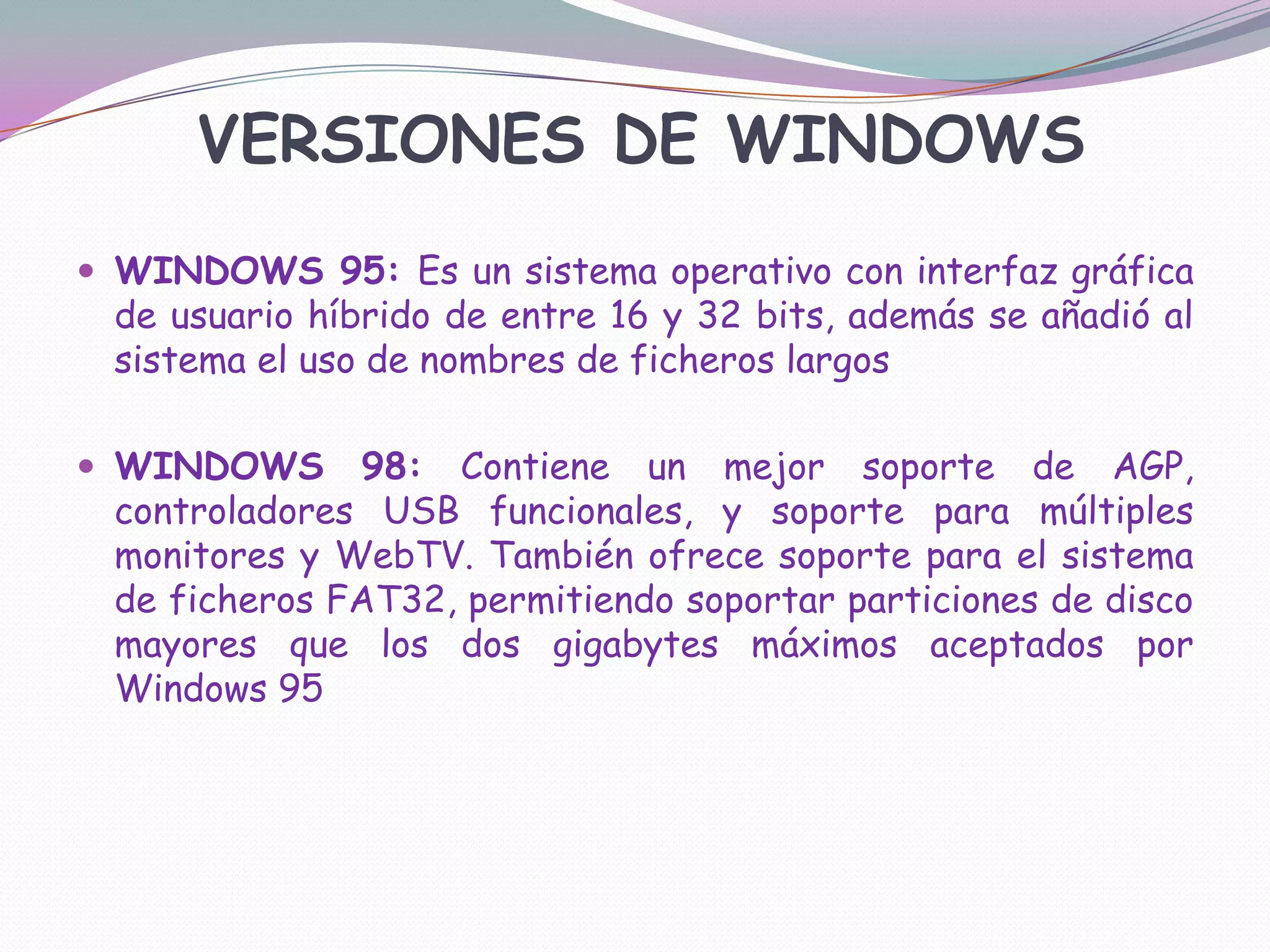 VERSIONES DE WINDOWSWINDOWS 95: Es un sistema operativo con interfaz gráfica de usuario híbrido de entre 16 y 32 bits, además se añadió al sistema el uso de nombres de ficheros largosWINDOWS 98: Contiene un mejor soporte de AGP, controladores USB funcionales, y soporte para múltiples monitores y WebTV. También ofrece soporte para el sistema de ficheros FAT32, permitiendo soportar particiones de disco mayores que los dos gigabytes máximos aceptados por Windows 95
