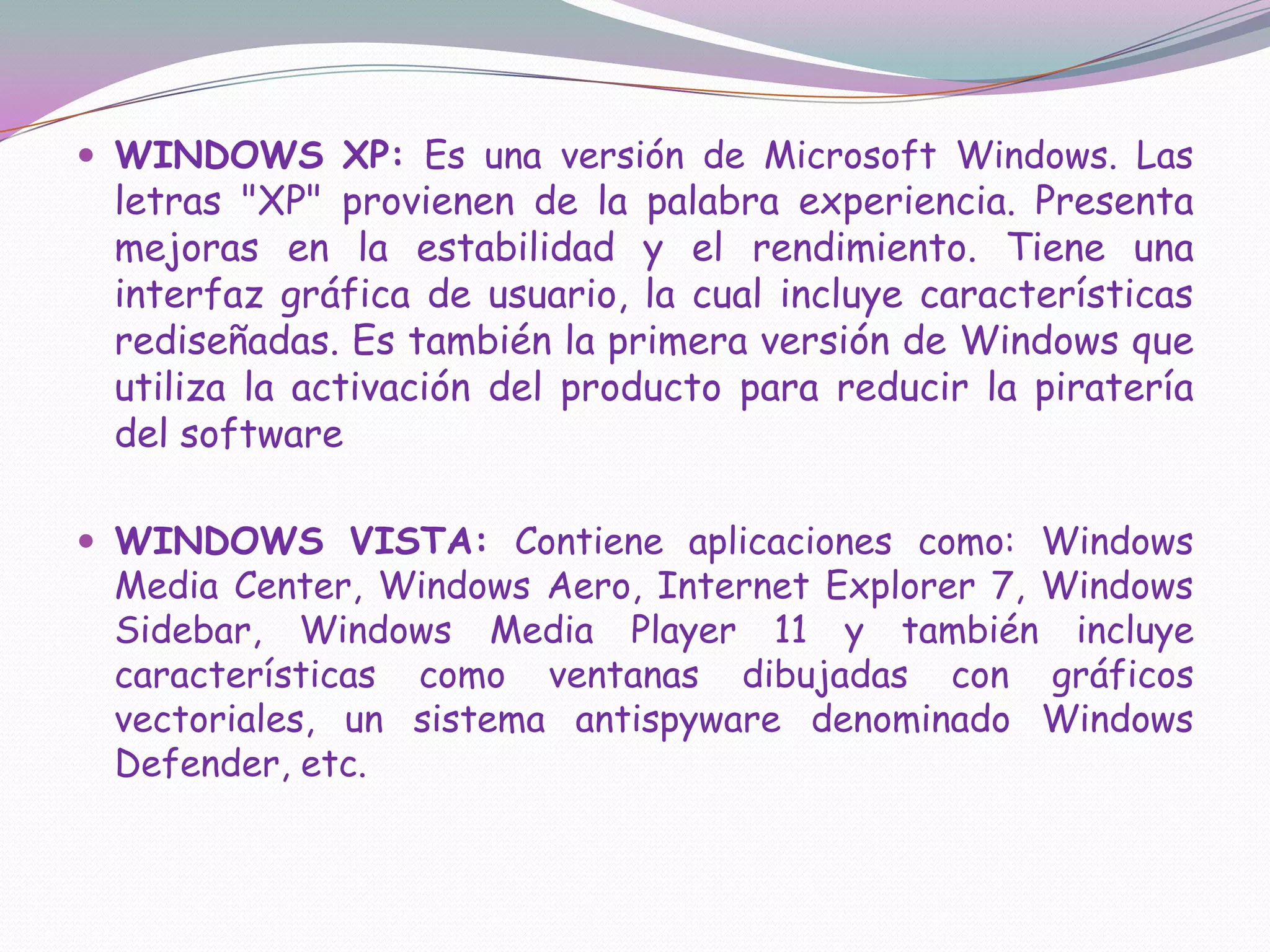 WINDOWS XP: Es una versión de Microsoft Windows. Las letras "XP" provienen de la palabra experiencia. Presenta mejoras en la estabilidad y el rendimiento. Tiene una interfaz gráfica de usuario, la cual incluye características rediseñadas. Es también la primera versión de Windows que utiliza la activación del producto para reducir la piratería del softwareWINDOWS VISTA: Contiene aplicaciones como: Windows Media Center, Windows Aero, Internet Explorer 7, Windows Sidebar, Windows Media Player 11 y también incluye características como ventanas dibujadas con gráficos vectoriales, un sistema antispyware denominado Windows Defender, etc.