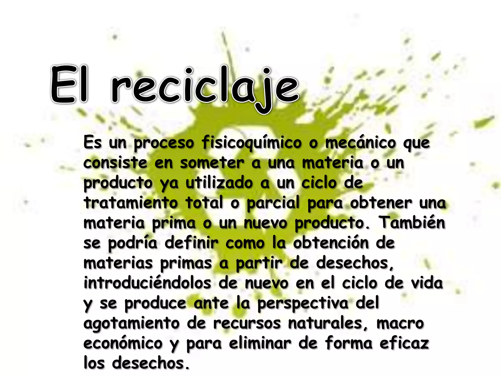 El reciclajeEs un proceso fisicoquímico o mecánico que consiste en someter a una materia o un producto ya utilizado a un ciclo de tratamiento total o parcial para obtener una materia prima o un nuevo producto. También se podría definir como la obtención de materias primas a partir de desechos, introduciéndolos de nuevo en el ciclo de vida y se produce ante la perspectiva del agotamiento de recursos naturales, macro económico y para eliminar de forma eficaz los desechos.