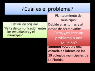 ¿Cuál es el problema?Planteamiento del municipio: Debido a las tomas y al riesgo de cerrar varios colegios el año que viene, necesitamos implementar centros de alumnos (CCAA) y una escuela de líderes en los 29 colegios municipales de La Florida.  Definición original:“Falta de comunicación entre los estudiantes y el municipio” Pero, ¿es éste un problema o una solución?