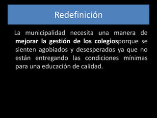 Redefinición   La municipalidad necesita una manera de mejorar la gestión de los colegiosporque se sienten agobiados y desesperados ya que no están entregando las condiciones mínimas para una educación de calidad. 