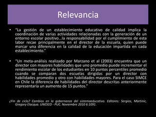 Relevancia“La gestión de un establecimiento educativo de calidad implica la coordinación de varias actividades relacionadas con la generación de un entorno escolar positivo...la responsabilidad por el cumplimiento de esta labor recae principalmente en el director de la escuela, quien puede marcar una diferencia en la calidad de la educación impartida en cada establecimiento.”“Un meta-análisis realizado por Marzano et al (2003) encuentra que un director con mayores habilidades que uno promedio puede incrementar el rendimiento escolar de los estudiantes en 10 puntos percentiles promedio cuando se comparan dos escuelas dirigidas por un director con habilidades promedio y otro con habilidades mayores. Para el caso SIMCE en Chile la diferencia de habilidades del director descritas anteriormente representaría un aumento de 15 puntos.”¿Fin de ciclo? Cambios en la gobernanza del sistemaeducativo. Editores: Sergios, Martinic, Gregory Elacqua. UNESCO - PUC. Noviembre 2010 6:1091. 