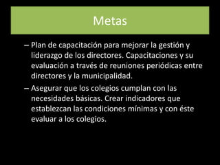 MetasPlan de capacitación para mejorar la gestión y liderazgo de los directores. Capacitaciones y su evaluación a través de reuniones periódicas entre directores y la municipalidad.Asegurar que los colegios cumplan con las necesidades básicas. Crear indicadores que establezcan las condiciones mínimas y con éste evaluar a los colegios. 