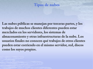 Tipos de nubesLas nubes públicas se manejan por terceras partes, y los trabajos de muchos clientes diferentes pueden estar mezclados en los servidores, los sistemas de almacenamiento y otras infraestructuras de la nube. Los usuarios finales no conocen qué trabajos de otros clientes pueden estar corriendo en el mismo servidor, red, discos como los suyos propios.
