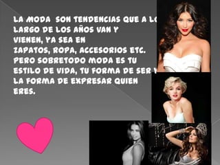 La Moda  son tendencias que a lo largo de los años van y vienen, ya sea en zapatos, ropa, accesorios etc.   pero sobretodo moda es tu estilo de vida, tu forma de ser y la forma de expresar quien eres.   