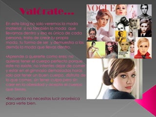 Valórate…En este blog no solo veremos la moda material  si no también la moda  que llevamos dentro y eso es único de cada persona, trata de crear tu propia moda, tu forma de ser  y demuestra a los demás la moda que llevas dentro.Aprende a quererte como eres; no quieras tener el cuerpo perfecto porque este no existe, no intentes dejar de comer  y estar en el gimnasio demasiadas horas solo por tener un buen cuerpo, disfruta de lo que comes, sin tener culpa pero sin caer en la obesidad y acepta el cuerpo que tienes.  