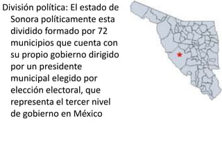 División política: El estado de Sonora políticamente esta dividido formado por 72 municipios que cuenta con su propio gobierno dirigido por un presidente municipal elegido por elección electoral, que representa el tercer nivel de gobierno en México
