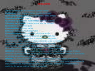  INHALANTESDentro de este grupo de sustancias pueden citarse:1)adhesivos: colas, tolueno, xileno, acetona, benzoles.2) aerosoles-sprays-gases: gases propelentes, óxido nitroso3) cementos plásticos: hexano4) solventes de pinturas y relacionados: petróleo, butano.5) líquidos para limpieza: xileno, benzol, éter de petróleZ6) anestésicos: éter etílico puro7) combustibles: bencina, naftas8) thinner: hidrocarburos halogenados9) vasodilatadores: nitrito de amilo, nitrito de butilo.  El consumo de estas sustancias presenta graves problemassanitarios. Sus consumidores son principalmente marginales,especialmente niños, aunque la adicción también se da con relativafrecuencia en ciertos grupos profesionales. Las edades másfrecuentes del uso crónico de inhalantes son al principio o al finalde la adolescencia. Daños físicos que causan los químicos inhalables:CEREBELO: es el centro de la mayoría de las funciones involuntarias del cuerpo. El abuso severo de inhalantes daña los nervios que controlan los movimientos motores, lo que resulta en pérdida de coordinación general.CEREBRO: las sustancias inhalables afectan diferentes partes del cerebro, provocando alteraciones sensoriales y psicológicas. Los estudios indican que estas sustancias disuelven la capa protectora de mielina que envuelve a las neuronas, dañando la corteza cerebral y pudiendo derivar en muerte celular (irreversible).