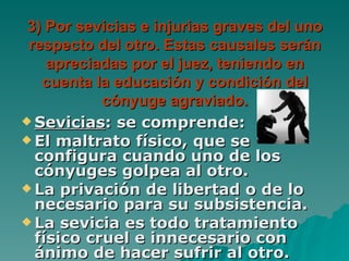3) Por sevicias e injurias graves del uno respecto del otro. Estas causales serán apreciadas por el juez, teniendo en cuenta la educación y condición del cónyuge agraviado. Sevicias : se comprende: El maltrato físico, que se configura cuando uno de los cónyuges golpea al otro. La privación de libertad o de lo necesario para su subsistencia. La sevicia es todo tratamiento físico cruel e innecesario con ánimo de hacer sufrir al otro. 