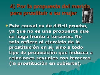 4) Por la propuesta del marido para prostituir a su mujer Esta causal es de difícil prueba, ya que no es una propuesta que se haga frente a terceros. No solo refiere al ejercicio de la prostitución en sí, sino a todo tipo de proposición que induzca a relaciones sexuales con terceros (la prostitución en cubierta). 