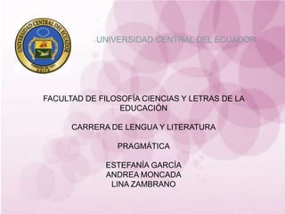 14/10/2011 1 UNIVERSIDAD CENTRAL DEL ECUADOR FACULTAD DE FILOSOFÍA CIENCIAS Y LETRAS DE LA EDUCACIÓN CARRERA DE LENGUA Y LITERATURA PRAGMÁTICA ESTEFANÍA GARCÍA ANDREA MONCADA LINA ZAMBRANO 