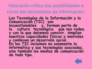 Valoración crítica das posibilidades e
riscos das tecnoloxías da información.
Las Tecnologías de la Información y la
Comunicación (TIC) son
incuestionables y, forman parte de
la cultura tecnológica que nos rodea
y con la que debemos convivir. Amplían
nuestras capacidades físicas y mentales
y conllevan un desarrollo social.
En las TIC incluimos no solamente la
informática y sus tecnologías asociadas,
sino también los medios de comunicación
de todo tipo.
 