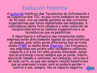 Evolución histórica
A evolución histórica das Tecnoloxías da Información e
as Comunicacións TIC, na súa curta andadura de menos
 de 40 anos, vive un camiño paralelo ao das correntes
 organizativas que foron implantadas nas empresas. A
 coincidencia deste feito obedece a unha condición de
   reciprocidad entre os cambios organizativos e os
            tecnolóxicos que os posibilitan.
   A importancia e influencia das tecnoloxías nunha
empresa están directamente ligadas ás características
  da mesma, polo tanto serán diferentes ben se trate
 dunha PYME ou dunha Gran Empresa. Con frecuencia,
  nas empresas non existe unha verdadeira reflexión
  respecto a si é bó ter unha grande dimensión, senon
 que se pretende crecer sempre que se poida. Adoita
asociarse tamaño a vantaxes; sen embargo, esto non é
 do todo certo, xa que non sempre resulta beneficioso
   que as empresas crezan, pois se podería perder o
    control e eso, sempre, ten un impacto negativo.
 