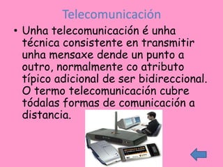 Telecomunicación
• Unha telecomunicación é unha
  técnica consistente en transmitir
  unha mensaxe dende un punto a
  outro, normalmente co atributo
  típico adicional de ser bidireccional.
  O termo telecomunicación cubre
  tódalas formas de comunicación a
  distancia.
 