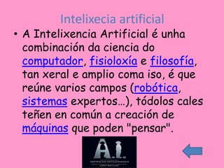 Intelixecia artificial
• A Intelixencia Artificial é unha
  combinación da ciencia do
  computador, fisioloxía e filosofía,
  tan xeral e amplio coma iso, é que
  reúne varios campos (robótica,
  sistemas expertos…), tódolos cales
  teñen en común a creación de
  máquinas que poden "pensar".
 