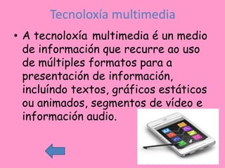 Tecnoloxía multimedia
• A tecnoloxía multimedia é un medio
  de información que recurre ao uso
  de múltiples formatos para a
  presentación de información,
  incluíndo textos, gráficos estáticos
  ou animados, segmentos de vídeo e
  información audio.
 