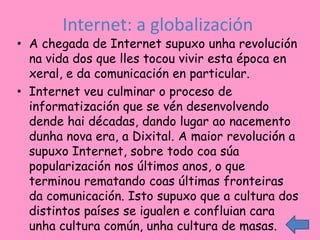 Internet: a globalización
• A chegada de Internet supuxo unha revolución
  na vida dos que lles tocou vivir esta época en
  xeral, e da comunicación en particular.
• Internet veu culminar o proceso de
  informatización que se vén desenvolvendo
  dende hai décadas, dando lugar ao nacemento
  dunha nova era, a Dixital. A maior revolución a
  supuxo Internet, sobre todo coa súa
  popularización nos últimos anos, o que
  terminou rematando coas últimas fronteiras
  da comunicación. Isto supuxo que a cultura dos
  distintos países se igualen e confluian cara
  unha cultura común, unha cultura de masas.
 